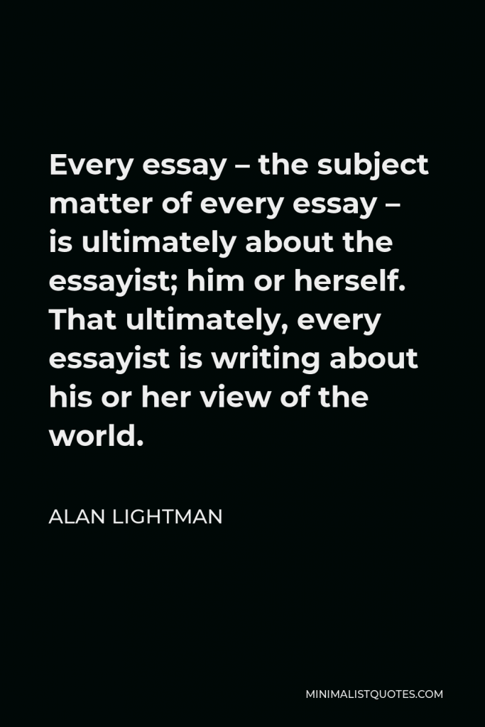 Alan Lightman Quote - Every essay – the subject matter of every essay – is ultimately about the essayist; him or herself. That ultimately, every essayist is writing about his or her view of the world.