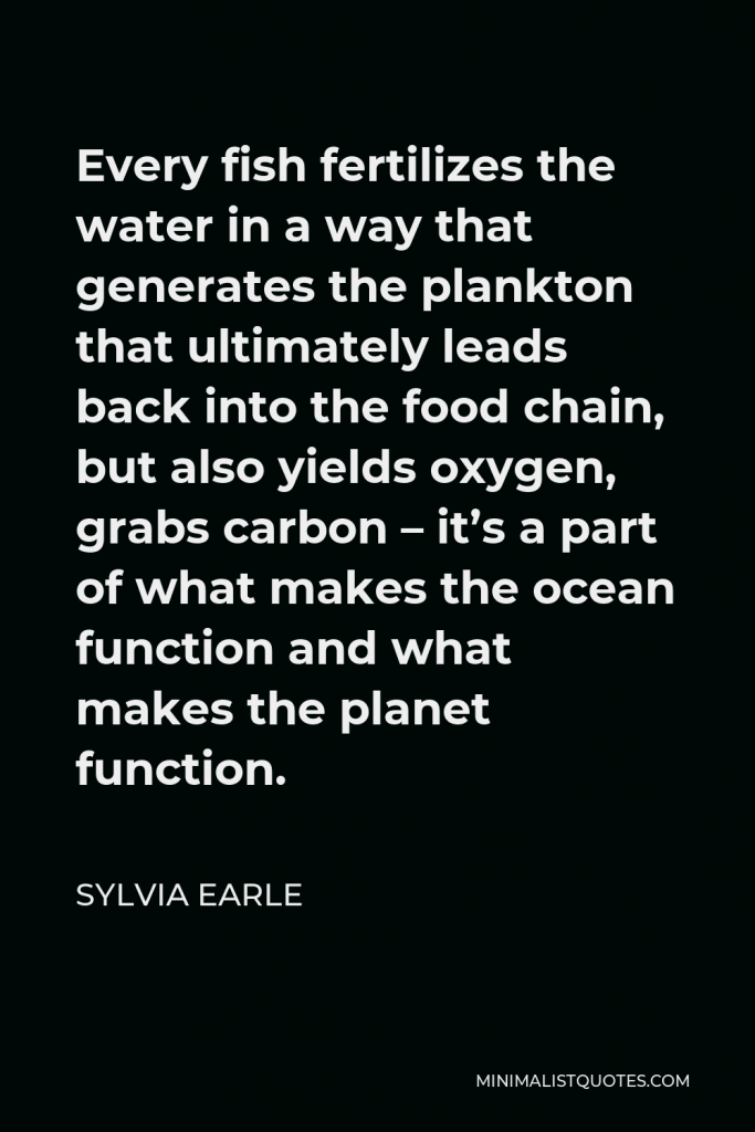 Sylvia Earle Quote - Every fish fertilizes the water in a way that generates the plankton that ultimately leads back into the food chain, but also yields oxygen, grabs carbon – it’s a part of what makes the ocean function and what makes the planet function.