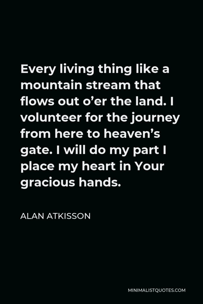 Alan AtKisson Quote - Every living thing like a mountain stream that flows out o’er the land. I volunteer for the journey from here to heaven’s gate. I will do my part I place my heart in Your gracious hands.