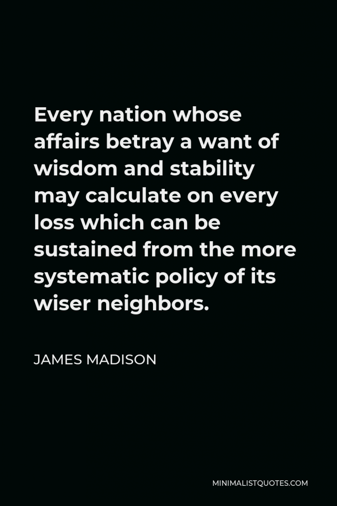 James Madison Quote - Every nation whose affairs betray a want of wisdom and stability may calculate on every loss which can be sustained from the more systematic policy of its wiser neighbors.