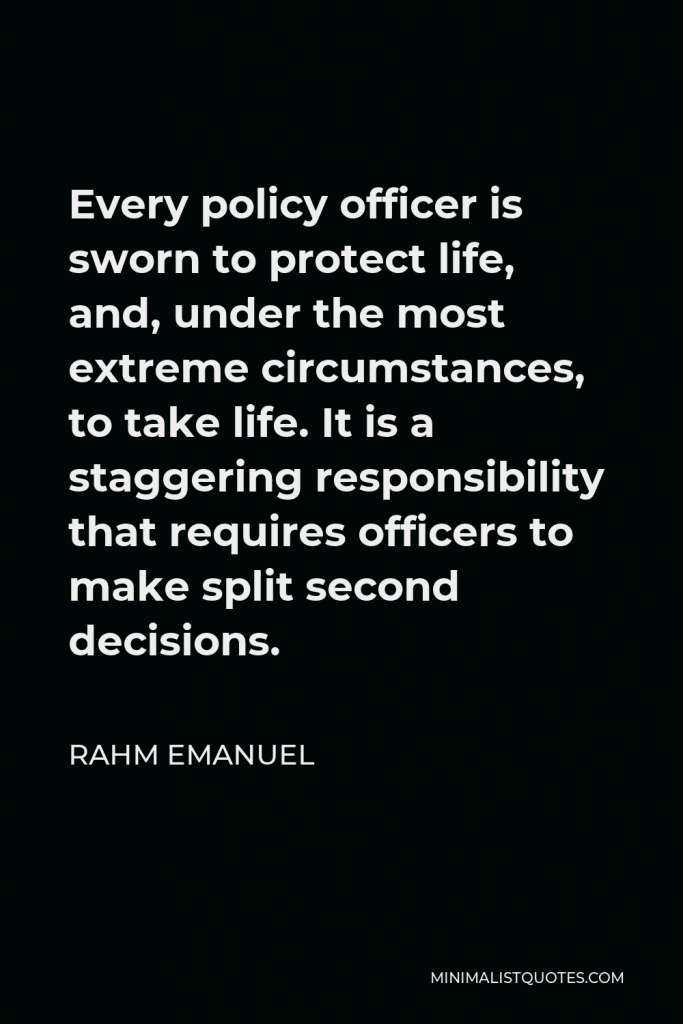 Rahm Emanuel Quote - Every policy officer is sworn to protect life, and, under the most extreme circumstances, to take life. It is a staggering responsibility that requires officers to make split second decisions.
