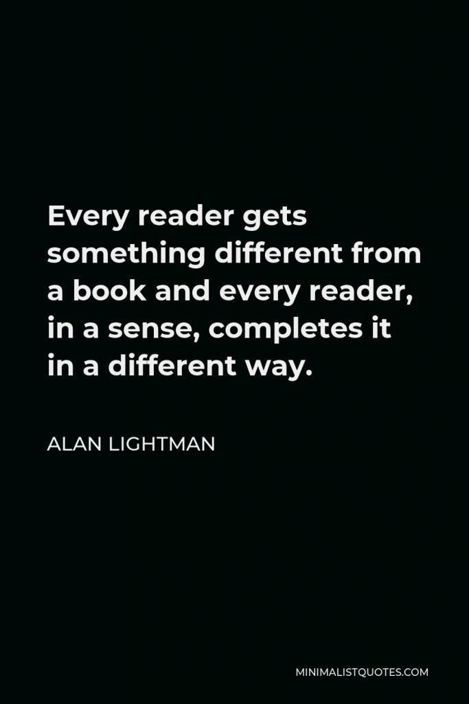 Alan Lightman Quote - Every reader gets something different from a book and every reader, in a sense, completes it in a different way.