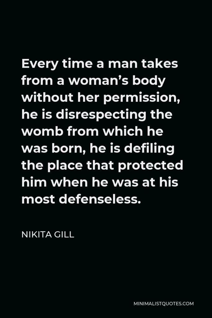 Nikita Gill Quote - Every time a man takes from a woman’s body without her permission, he is disrespecting the womb from which he was born, he is defiling the place that protected him when he was at his most defenseless.