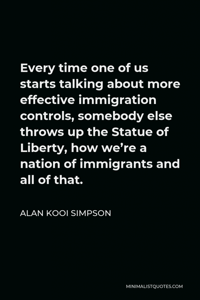 Alan Kooi Simpson Quote - Every time one of us starts talking about more effective immigration controls, somebody else throws up the Statue of Liberty, how we’re a nation of immigrants and all of that.