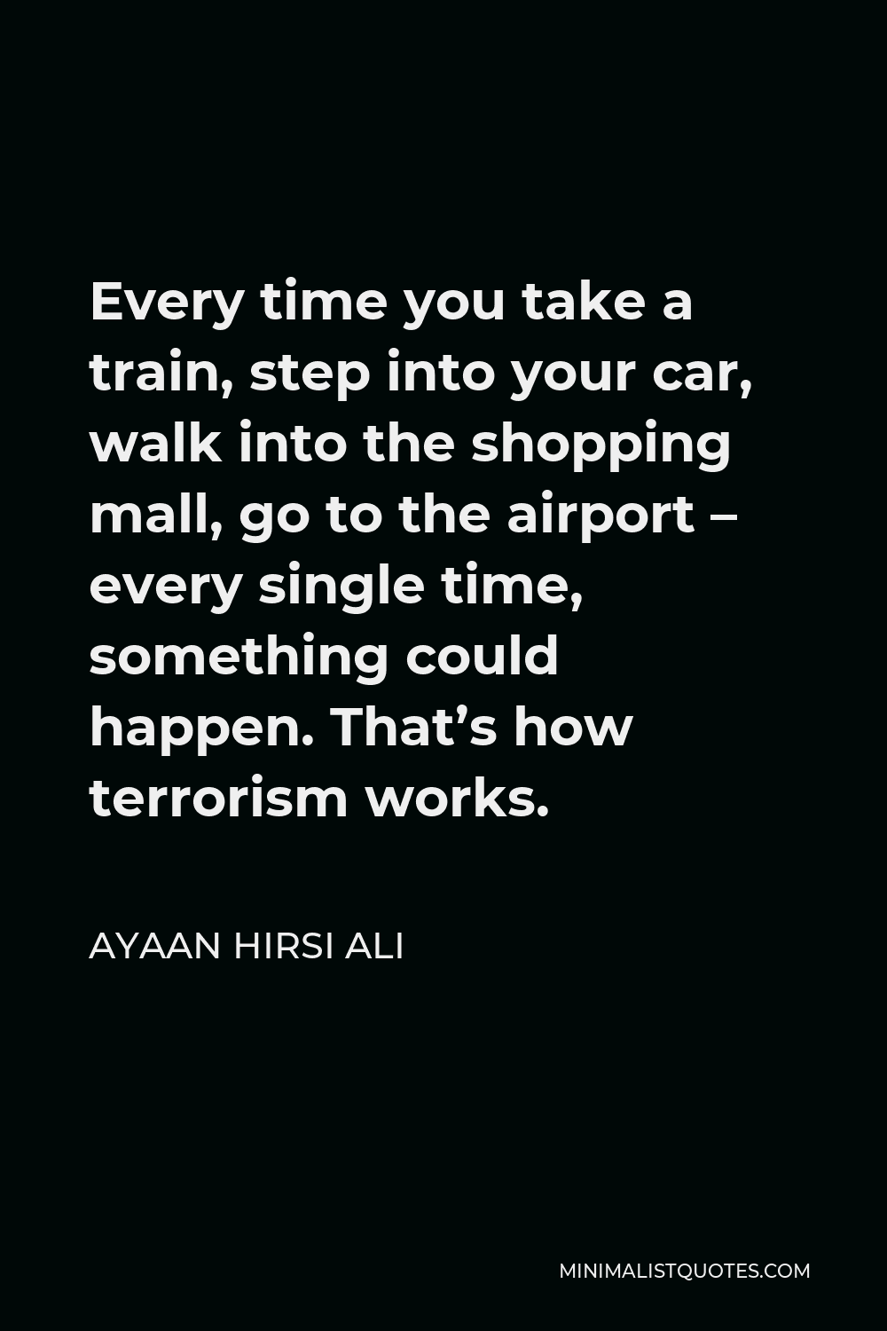 Ayaan Hirsi Ali Quote - Every time you take a train, step into your car, walk into the shopping mall, go to the airport – every single time, something could happen. That’s how terrorism works.