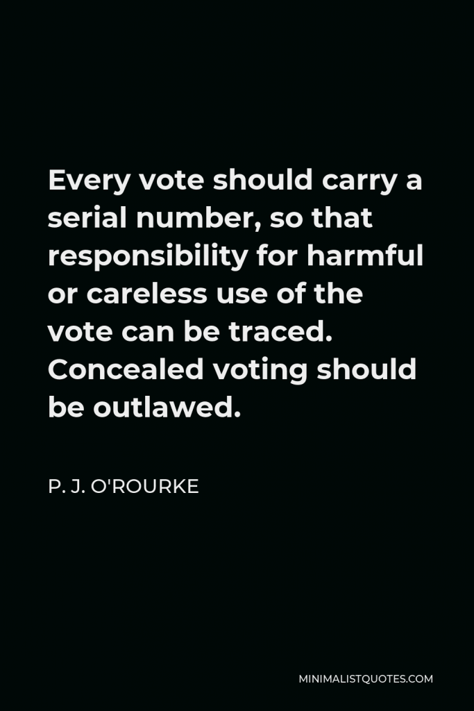 P. J. O'Rourke Quote - Every vote should carry a serial number, so that responsibility for harmful or careless use of the vote can be traced. Concealed voting should be outlawed.