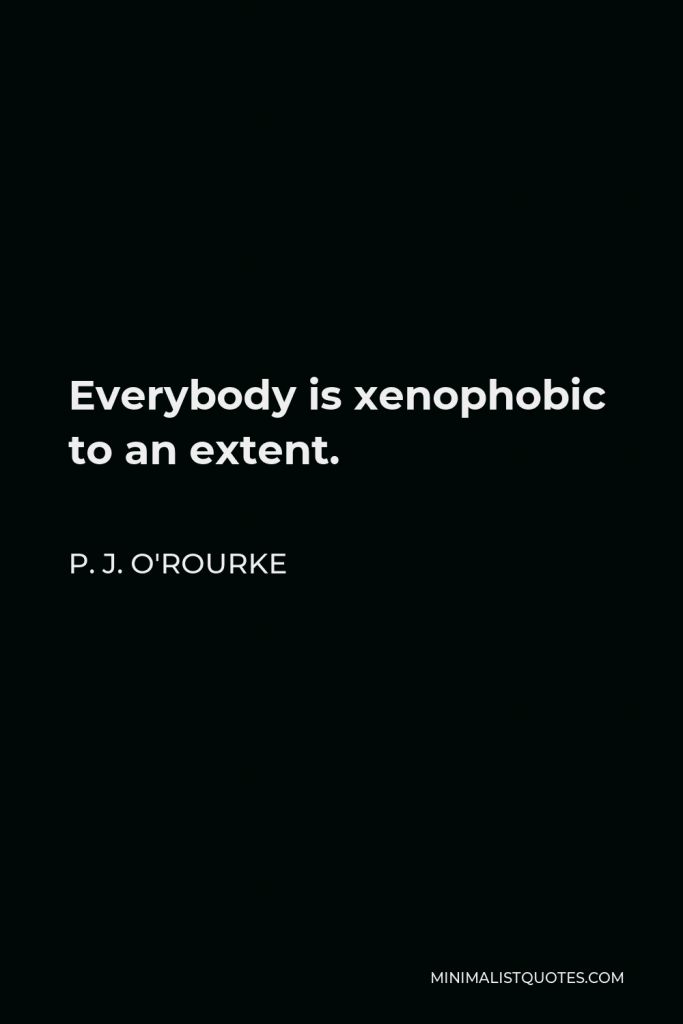 P. J. O'Rourke Quote - Everybody is xenophobic to an extent.