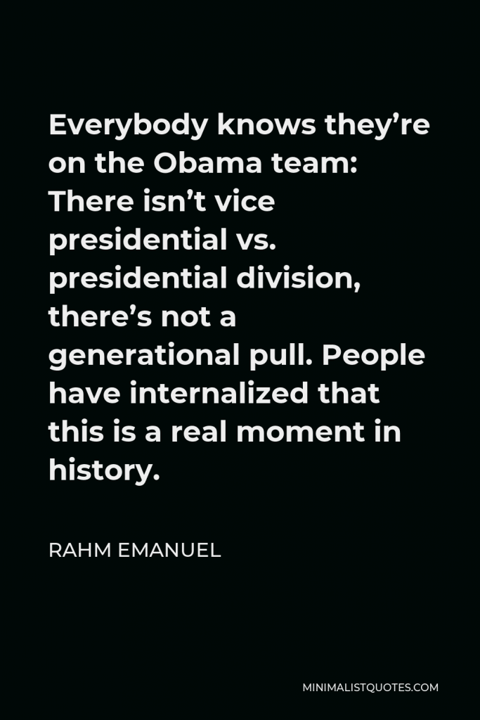 Rahm Emanuel Quote - Everybody knows they’re on the Obama team: There isn’t vice presidential vs. presidential division, there’s not a generational pull. People have internalized that this is a real moment in history.