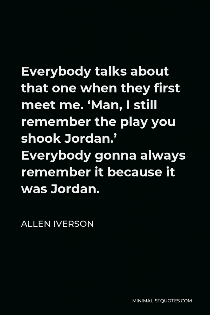 Allen Iverson Quote - Everybody talks about that one when they first meet me. ‘Man, I still remember the play you shook Jordan.’ Everybody gonna always remember it because it was Jordan.
