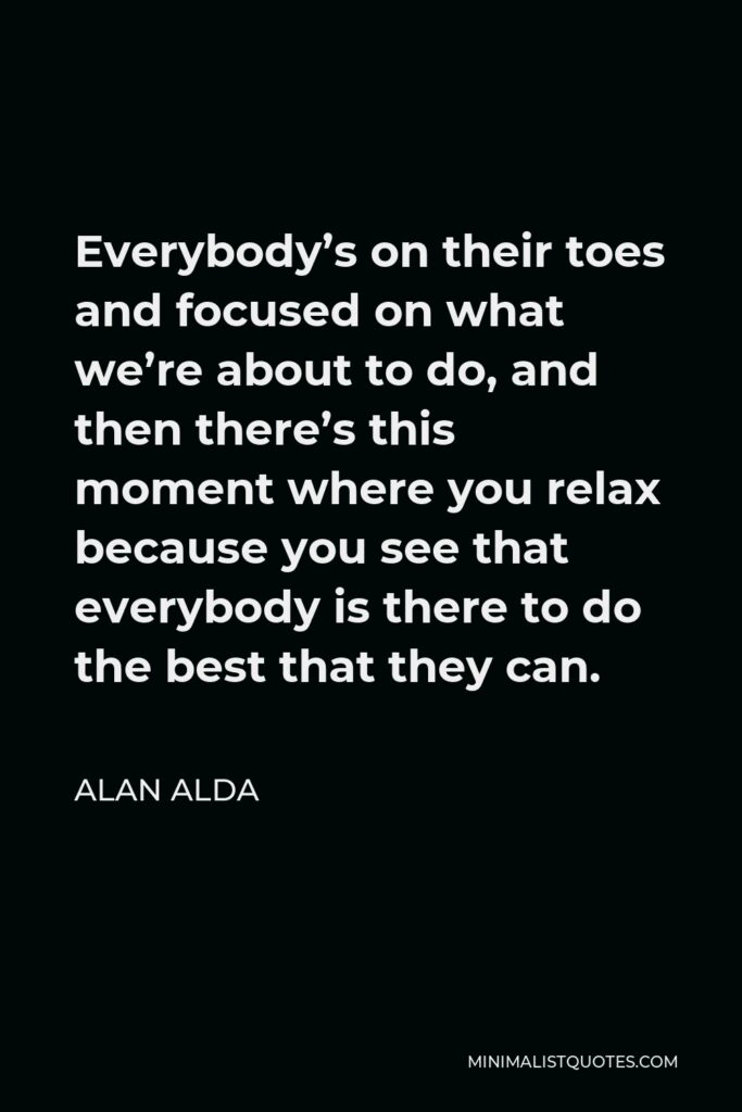 Alan Alda Quote - Everybody’s on their toes and focused on what we’re about to do, and then there’s this moment where you relax because you see that everybody is there to do the best that they can.