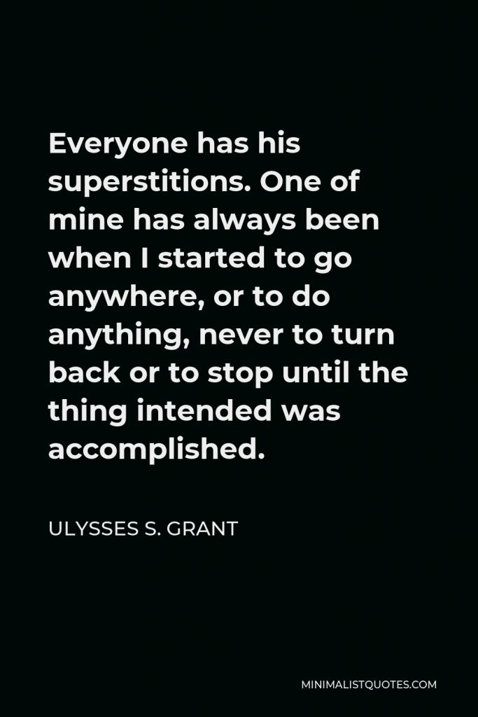 Ulysses S. Grant Quote - Everyone has his superstitions. One of mine has always been when I started to go anywhere, or to do anything, never to turn back or to stop until the thing intended was accomplished.