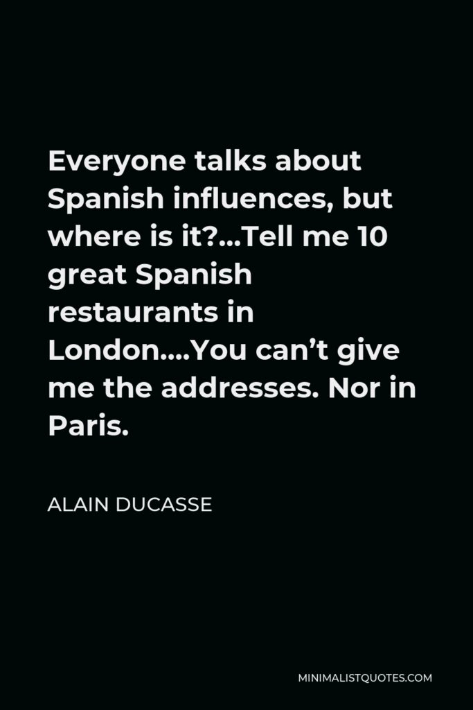 Alain Ducasse Quote - Everyone talks about Spanish influences, but where is it?…Tell me 10 great Spanish restaurants in London….You can’t give me the addresses. Nor in Paris.