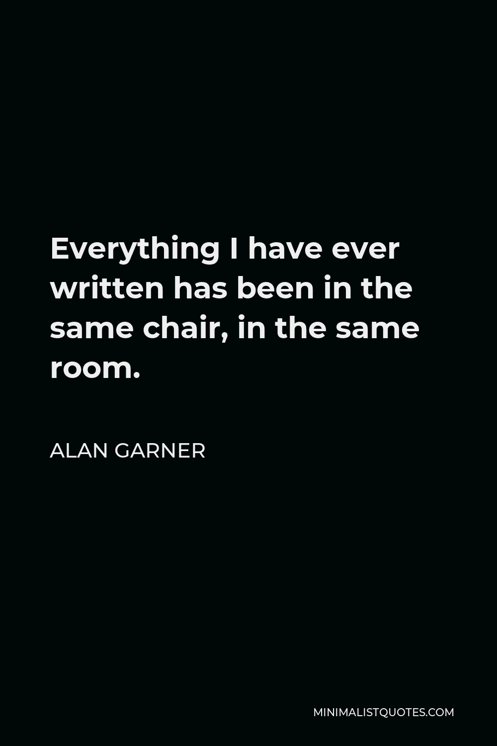 Alan Garner Quote - Everything I have ever written has been in the same chair, in the same room.