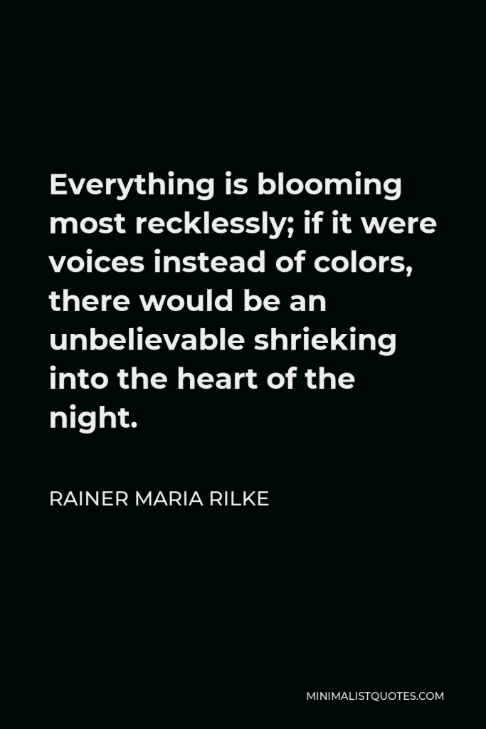 Rainer Maria Rilke Quote - Everything is blooming most recklessly; if it were voices instead of colors, there would be an unbelievable shrieking into the heart of the night.