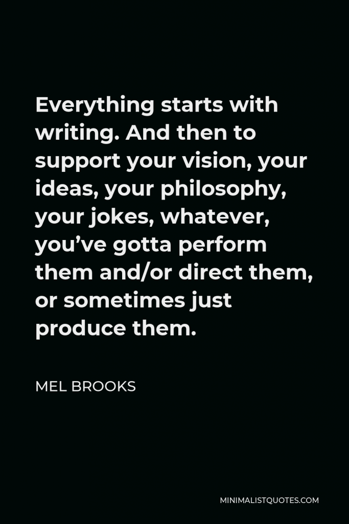 Mel Brooks Quote - Everything starts with writing. And then to support your vision, your ideas, your philosophy, your jokes, whatever, you’ve gotta perform them and/or direct them, or sometimes just produce them.