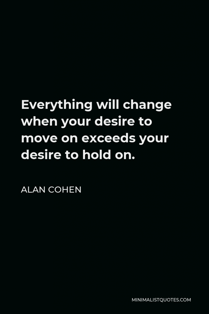 Alan Cohen Quote - Everything will change when your desire to move on exceeds your desire to hold on.