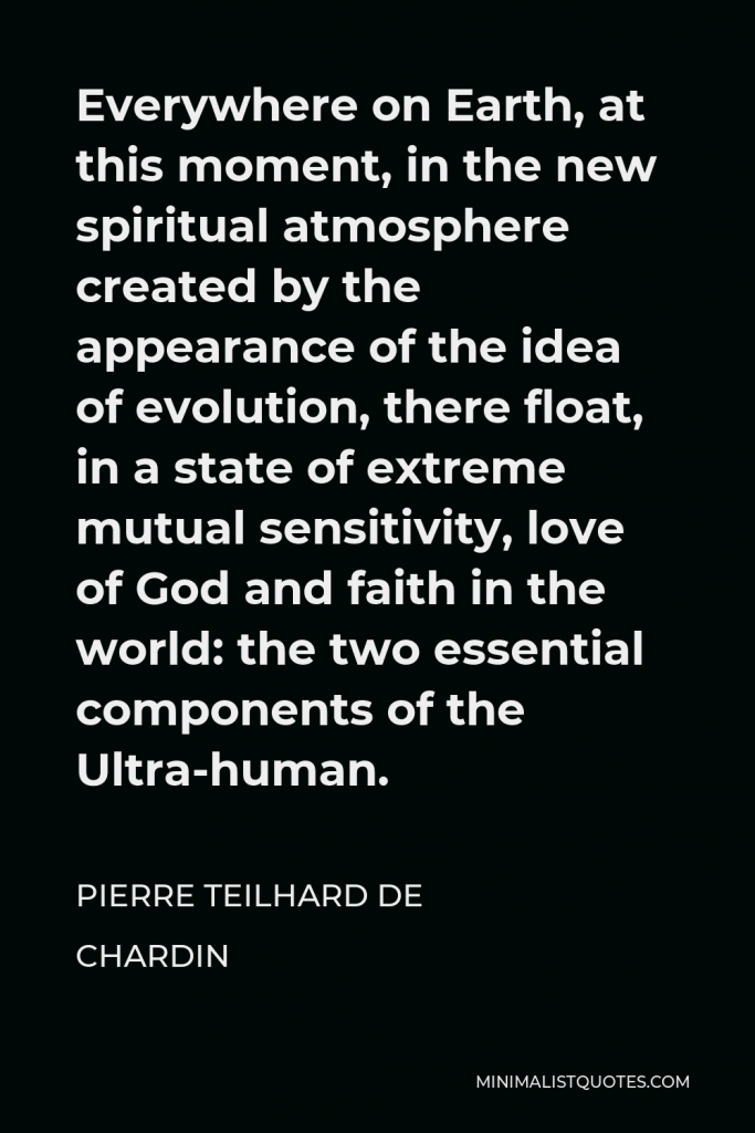 Pierre Teilhard de Chardin Quote - Everywhere on Earth, at this moment, in the new spiritual atmosphere created by the appearance of the idea of evolution, there float, in a state of extreme mutual sensitivity, love of God and faith in the world: the two essential components of the Ultra-human.