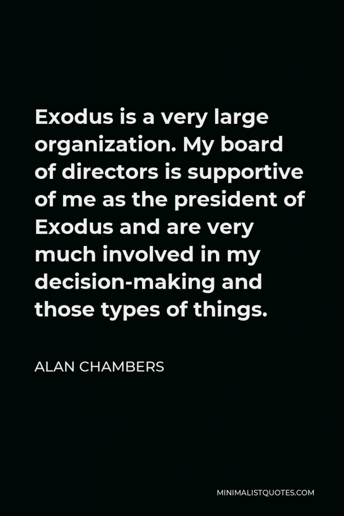 Alan Chambers Quote - Exodus is a very large organization. My board of directors is supportive of me as the president of Exodus and are very much involved in my decision-making and those types of things.