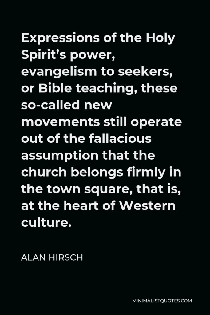 Alan Hirsch Quote - Expressions of the Holy Spirit’s power, evangelism to seekers, or Bible teaching, these so-called new movements still operate out of the fallacious assumption that the church belongs firmly in the town square, that is, at the heart of Western culture.