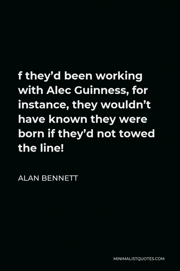 Alan Bennett Quote - f they’d been working with Alec Guinness, for instance, they wouldn’t have known they were born if they’d not towed the line!