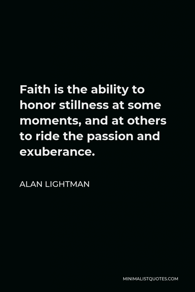 Alan Lightman Quote - Faith is the ability to honor stillness at some moments, and at others to ride the passion and exuberance.