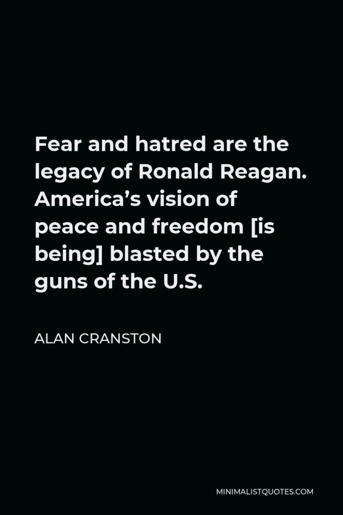 Alan Cranston Quote - Fear and hatred are the legacy of Ronald Reagan. America’s vision of peace and freedom [is being] blasted by the guns of the U.S.