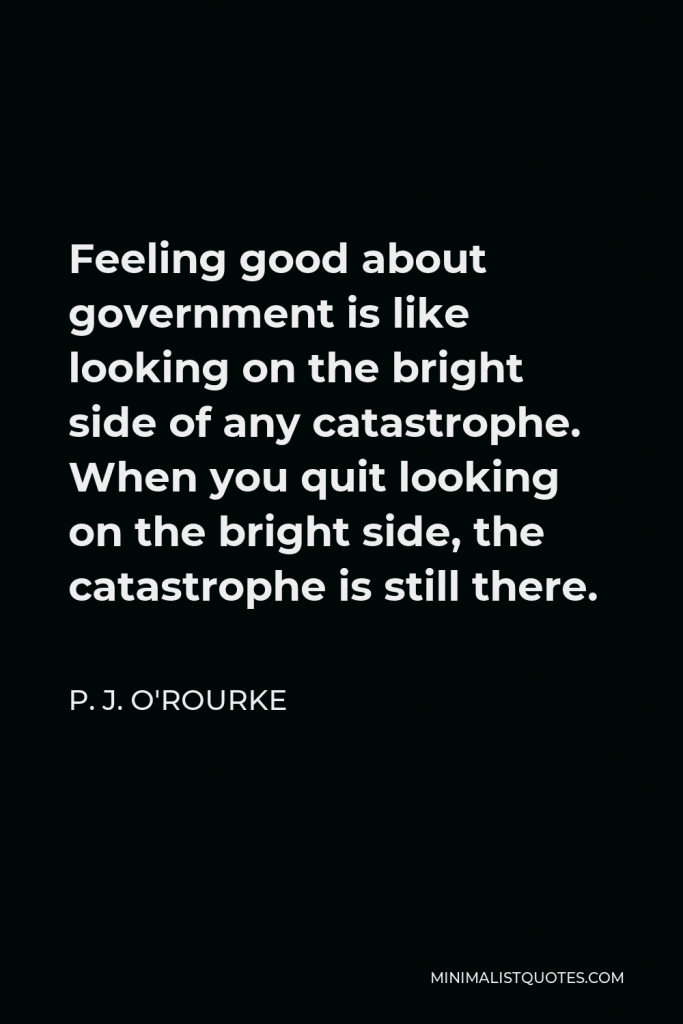 P. J. O'Rourke Quote - Feeling good about government is like looking on the bright side of any catastrophe. When you quit looking on the bright side, the catastrophe is still there.