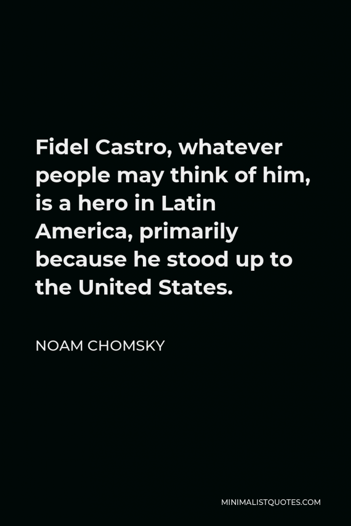 Noam Chomsky Quote - Fidel Castro, whatever people may think of him, is a hero in Latin America, primarily because he stood up to the United States.