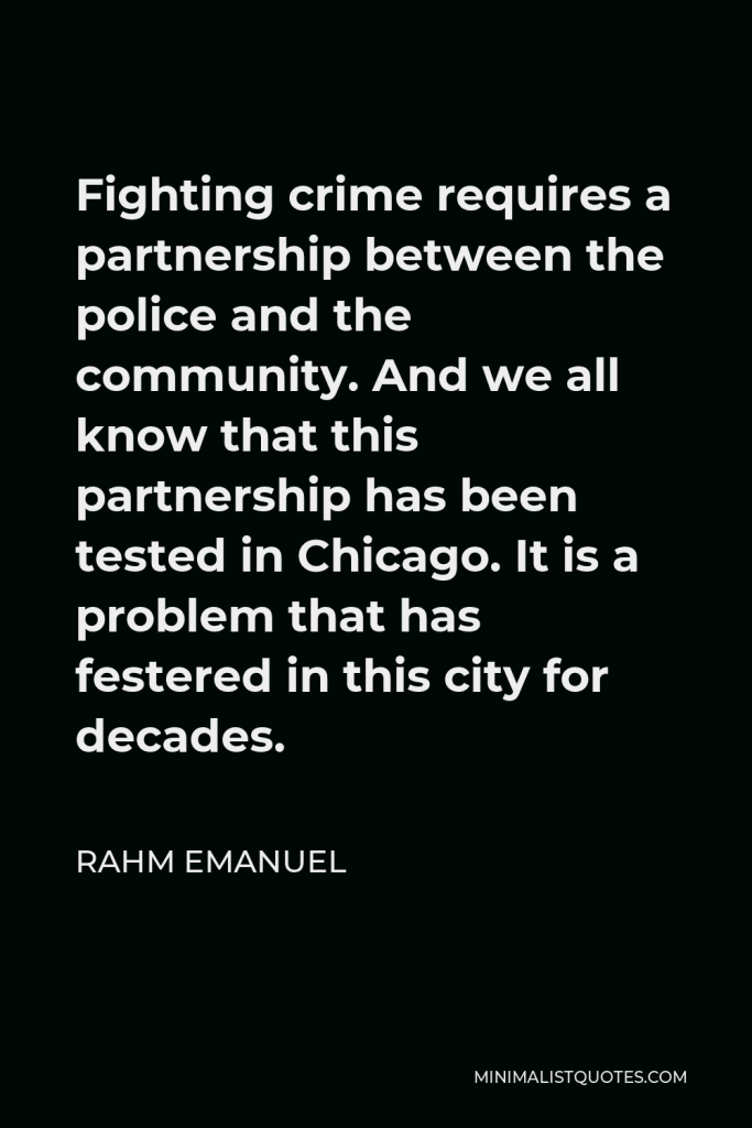 Rahm Emanuel Quote - Fighting crime requires a partnership between the police and the community. And we all know that this partnership has been tested in Chicago. It is a problem that has festered in this city for decades.