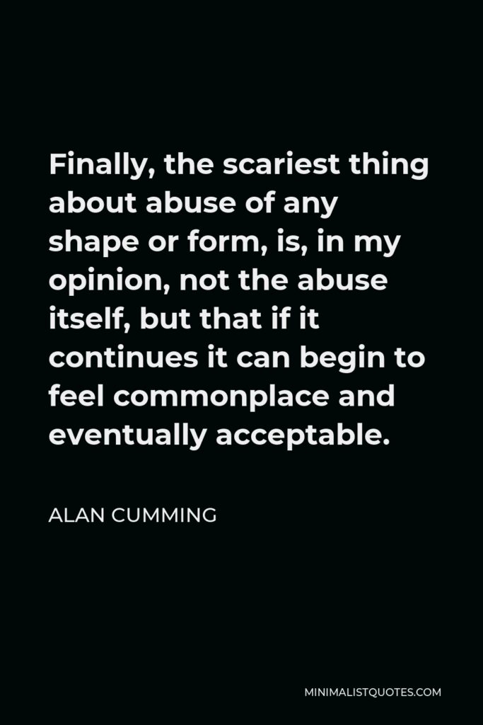 Alan Cumming Quote - Finally, the scariest thing about abuse of any shape or form, is, in my opinion, not the abuse itself, but that if it continues it can begin to feel commonplace and eventually acceptable.