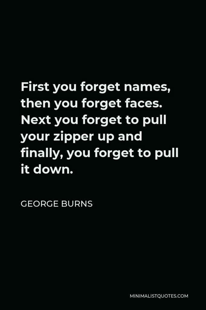 George Burns Quote - First you forget names, then you forget faces. Next you forget to pull your zipper up and finally, you forget to pull it down.