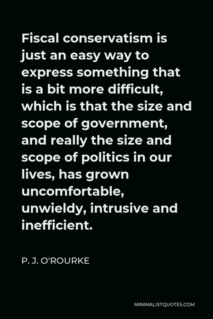 P. J. O'Rourke Quote - Fiscal conservatism is just an easy way to express something that is a bit more difficult, which is that the size and scope of government, and really the size and scope of politics in our lives, has grown uncomfortable, unwieldy, intrusive and inefficient.