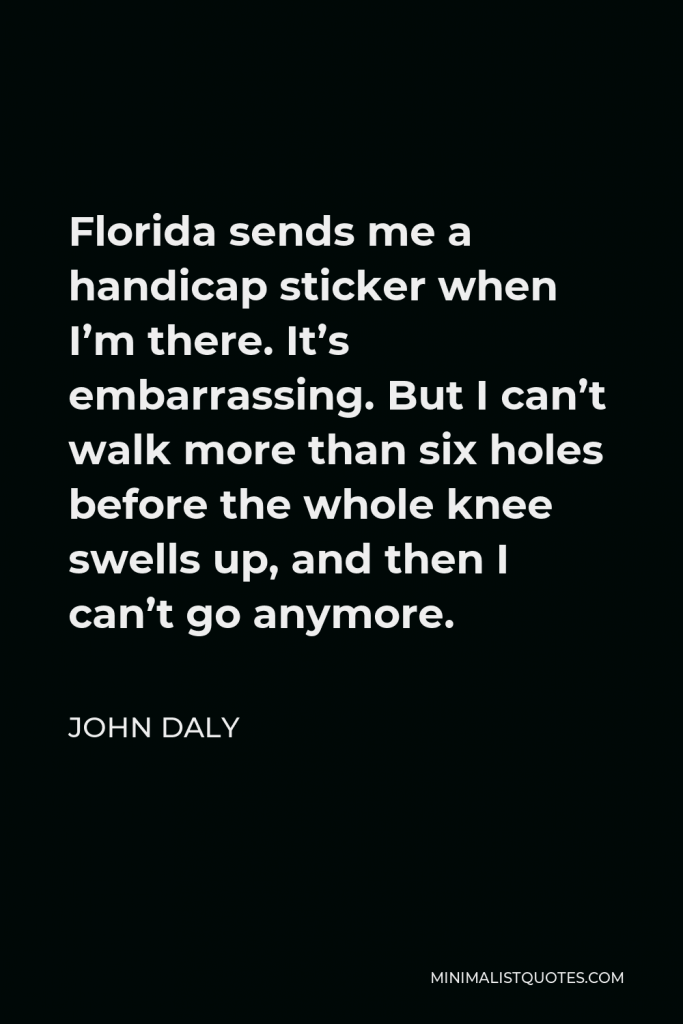 John Daly Quote - Florida sends me a handicap sticker when I’m there. It’s embarrassing. But I can’t walk more than six holes before the whole knee swells up, and then I can’t go anymore.