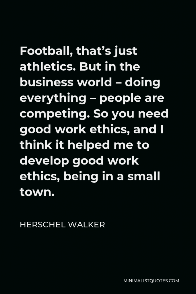 Herschel Walker Quote - Football, that’s just athletics. But in the business world – doing everything – people are competing. So you need good work ethics, and I think it helped me to develop good work ethics, being in a small town.