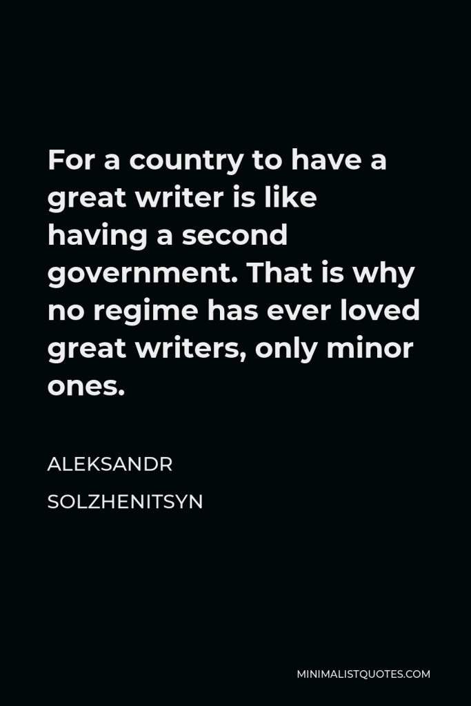 Aleksandr Solzhenitsyn Quote - For a country to have a great writer is like having a second government. That is why no regime has ever loved great writers, only minor ones.
