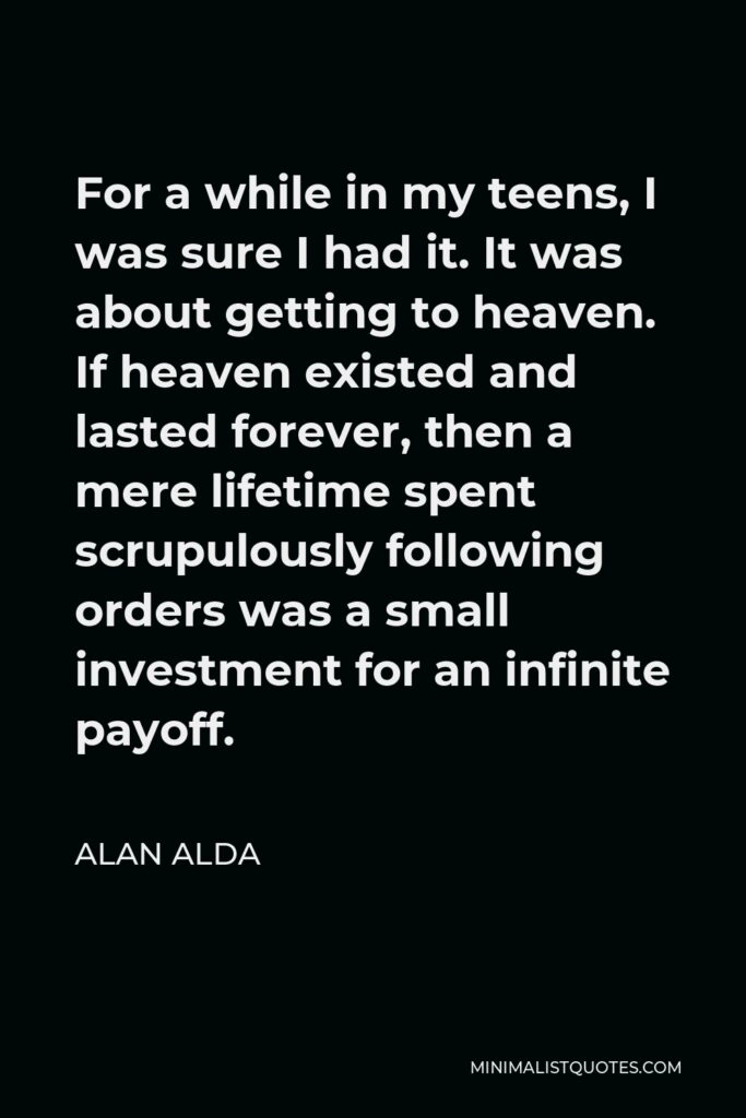 Alan Alda Quote - For a while in my teens, I was sure I had it. It was about getting to heaven. If heaven existed and lasted forever, then a mere lifetime spent scrupulously following orders was a small investment for an infinite payoff.