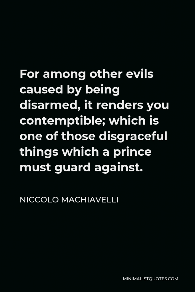 Niccolo Machiavelli Quote - For among other evils caused by being disarmed, it renders you contemptible; which is one of those disgraceful things which a prince must guard against.