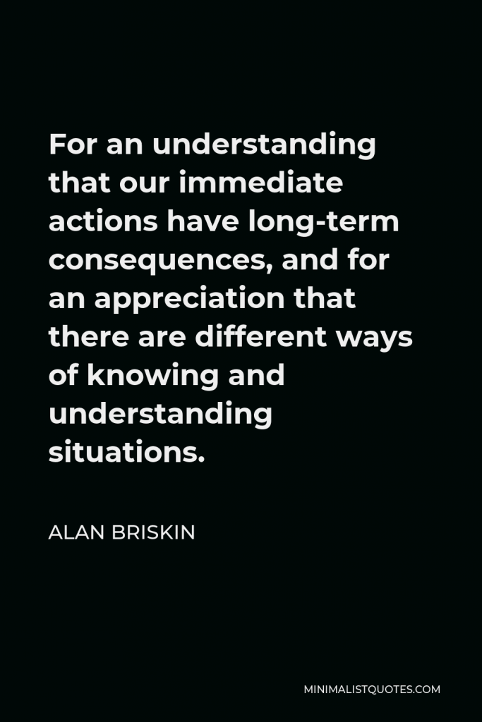 Alan Briskin Quote - For an understanding that our immediate actions have long-term consequences, and for an appreciation that there are different ways of knowing and understanding situations.