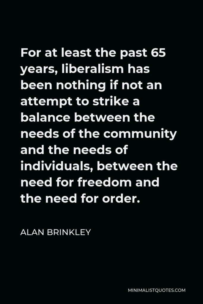 Alan Brinkley Quote - For at least the past 65 years, liberalism has been nothing if not an attempt to strike a balance between the needs of the community and the needs of individuals, between the need for freedom and the need for order.