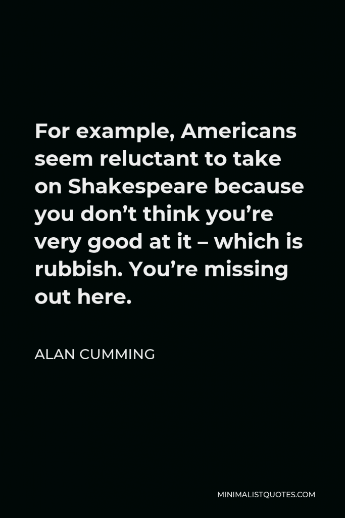 Alan Cumming Quote - For example, Americans seem reluctant to take on Shakespeare because you don’t think you’re very good at it – which is rubbish. You’re missing out here.