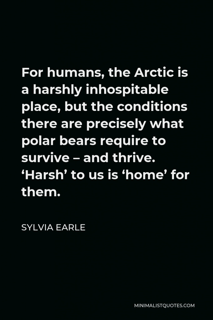 Sylvia Earle Quote - For humans, the Arctic is a harshly inhospitable place, but the conditions there are precisely what polar bears require to survive – and thrive. ‘Harsh’ to us is ‘home’ for them.