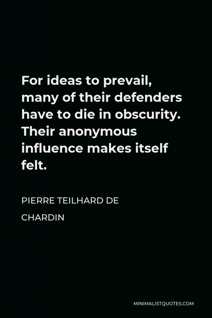 Pierre Teilhard de Chardin Quote - For ideas to prevail, many of their defenders have to die in obscurity. Their anonymous influence makes itself felt.
