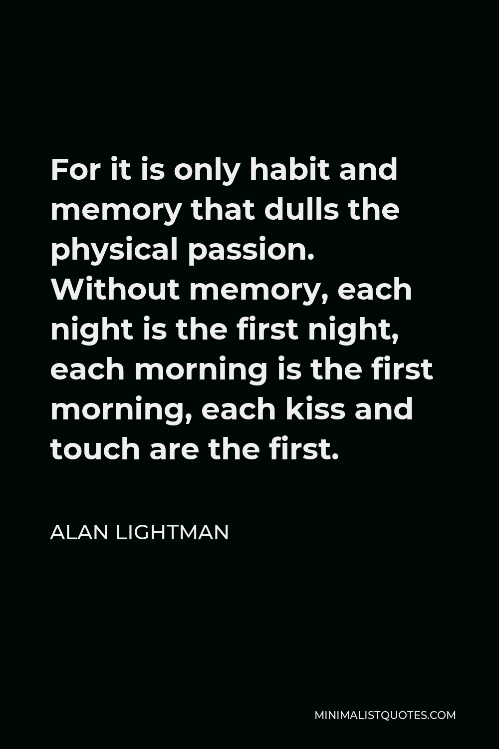 Alan Lightman Quote - For it is only habit and memory that dulls the physical passion. Without memory, each night is the first night, each morning is the first morning, each kiss and touch are the first.