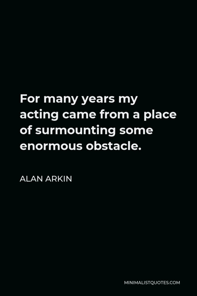 Alan Arkin Quote - For many years my acting came from a place of surmounting some enormous obstacle.