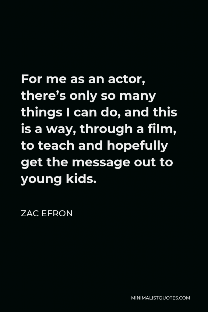 Zac Efron Quote - For me as an actor, there’s only so many things I can do, and this is a way, through a film, to teach and hopefully get the message out to young kids.