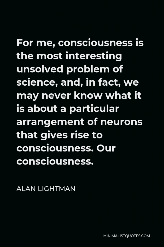 Alan Lightman Quote - For me, consciousness is the most interesting unsolved problem of science, and, in fact, we may never know what it is about a particular arrangement of neurons that gives rise to consciousness. Our consciousness.