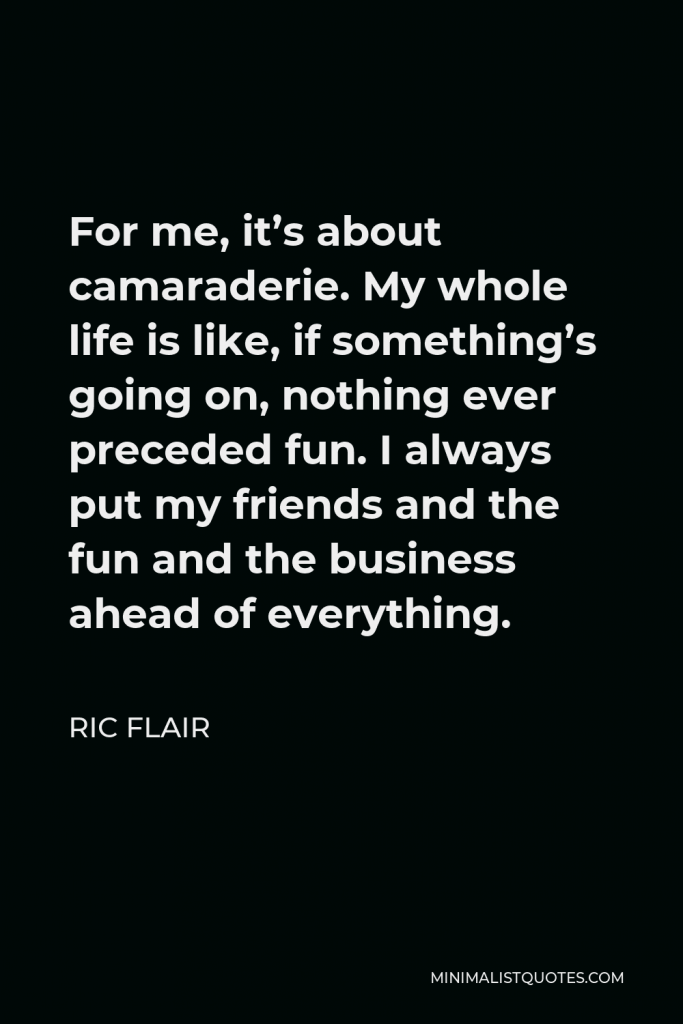 Ric Flair Quote - For me, it’s about camaraderie. My whole life is like, if something’s going on, nothing ever preceded fun. I always put my friends and the fun and the business ahead of everything.