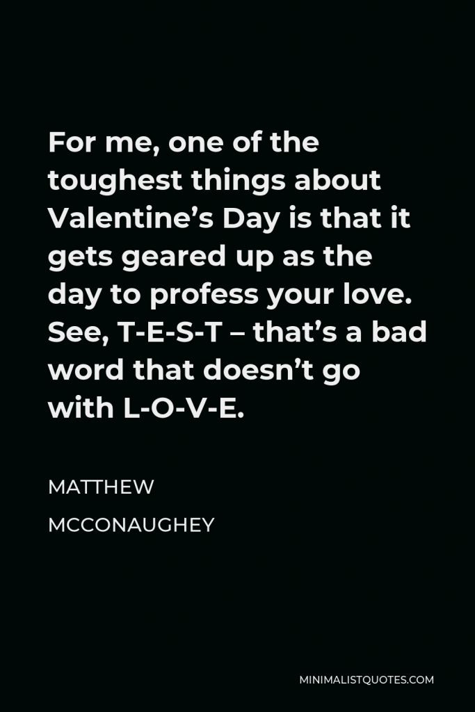Matthew McConaughey Quote - For me, one of the toughest things about Valentine’s Day is that it gets geared up as the day to profess your love. See, T-E-S-T – that’s a bad word that doesn’t go with L-O-V-E.