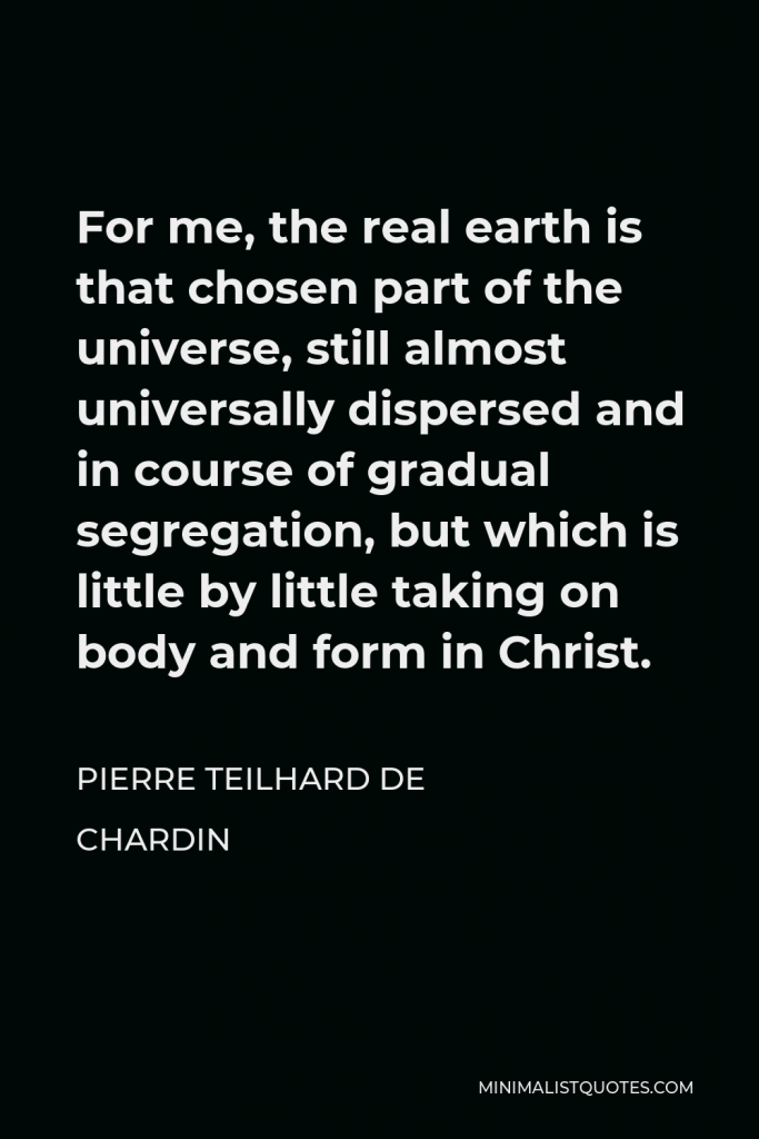 Pierre Teilhard de Chardin Quote - For me, the real earth is that chosen part of the universe, still almost universally dispersed and in course of gradual segregation, but which is little by little taking on body and form in Christ.