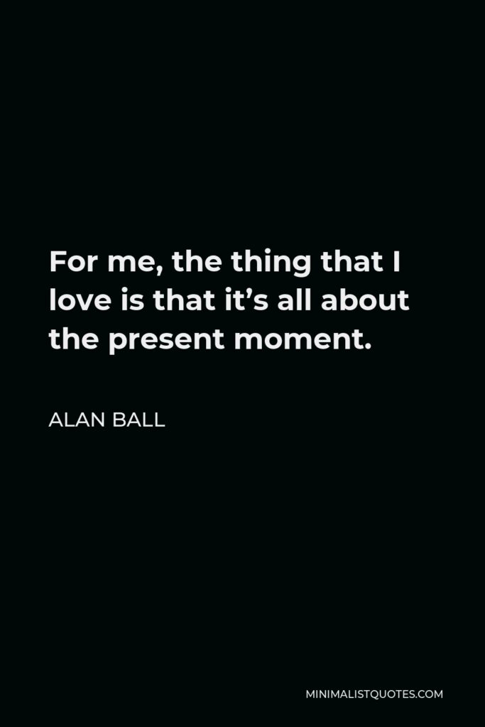 Alan Ball Quote - For me, the thing that I love is that it’s all about the present moment.